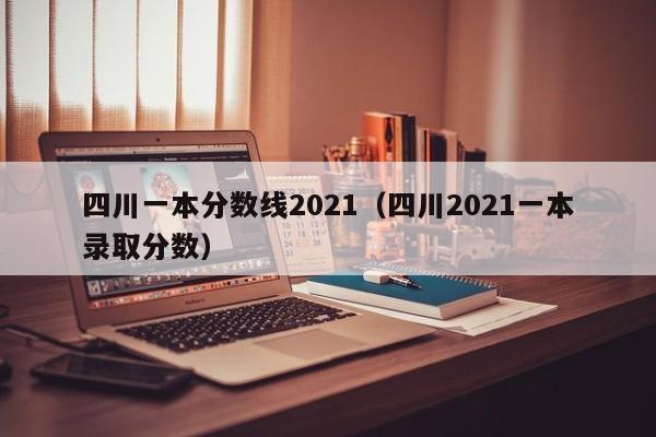 四川一本分数线2021（四川2021一本录取分数）