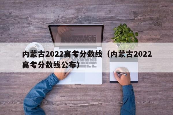 内蒙古2022高考分数线(内蒙古2022高考分数线公布)