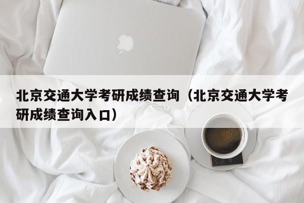 北京交通大学考研成绩查询(北京交通大学考研成绩查询入口)