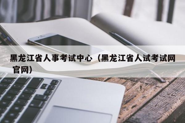 黑龙江省人事考试中心（黑龙江省人试考试网 官网）