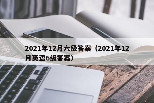 2021年12月六级答案（2021年12月英语6级答案）