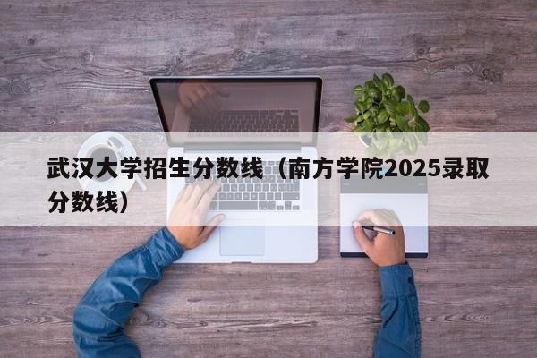 武汉大学招生分数线(南方学院2025录取分数线)