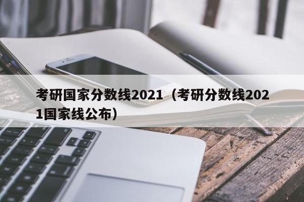 考研国家分数线2021（考研分数线2021国家线公布）
